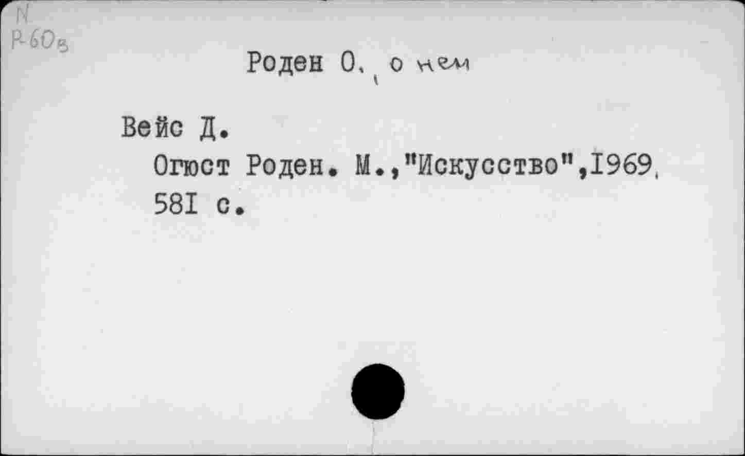 ﻿Р-60е>
Роден О, О
Вейс Д.
Огюст Роден. М.,"Искусство”,1969, 581 с.